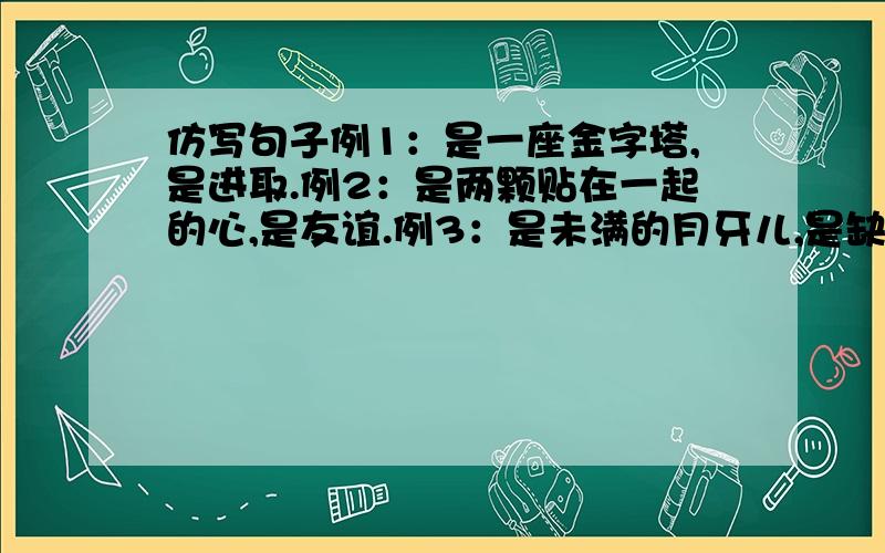 仿写句子例1：是一座金字塔,是进取.例2：是两颗贴在一起的心,是友谊.例3：是未满的月牙儿,是缺憾.