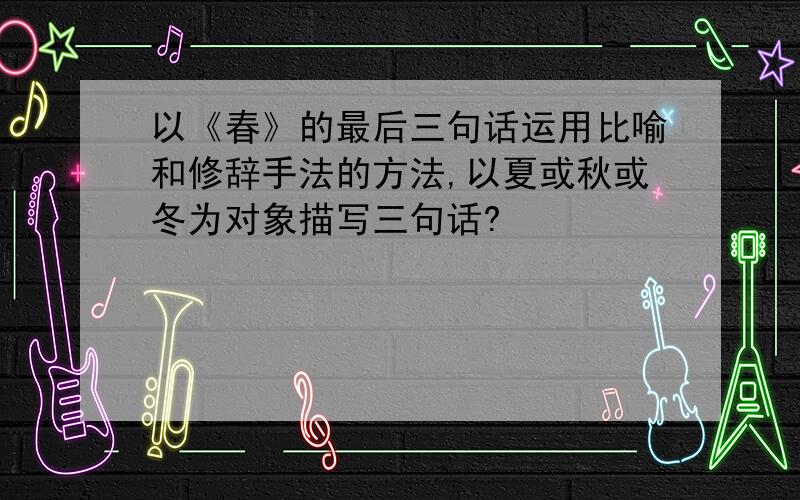 以《春》的最后三句话运用比喻和修辞手法的方法,以夏或秋或冬为对象描写三句话?