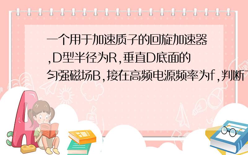 一个用于加速质子的回旋加速器,D型半径为R,垂直D底面的匀强磁场B,接在高频电源频率为f,判断下列说法是否正确