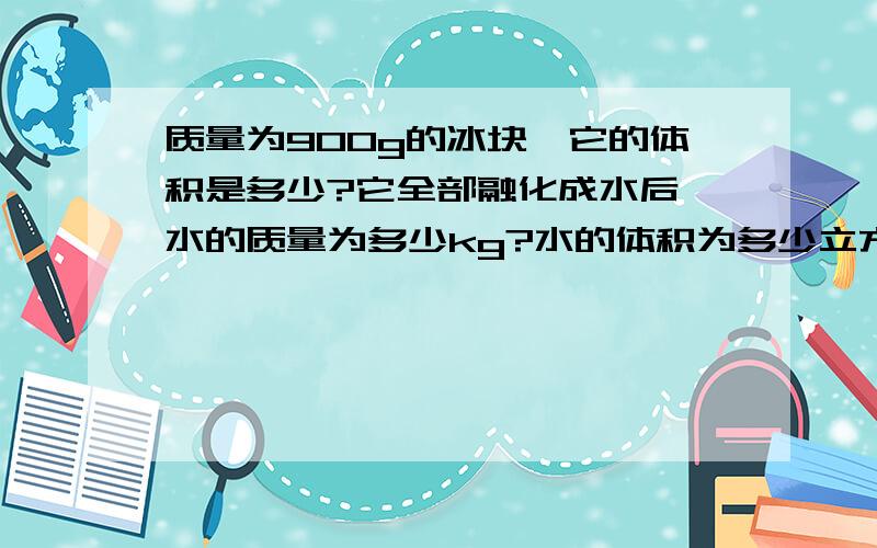 质量为900g的冰块,它的体积是多少?它全部融化成水后,水的质量为多少kg?水的体积为多少立方米?