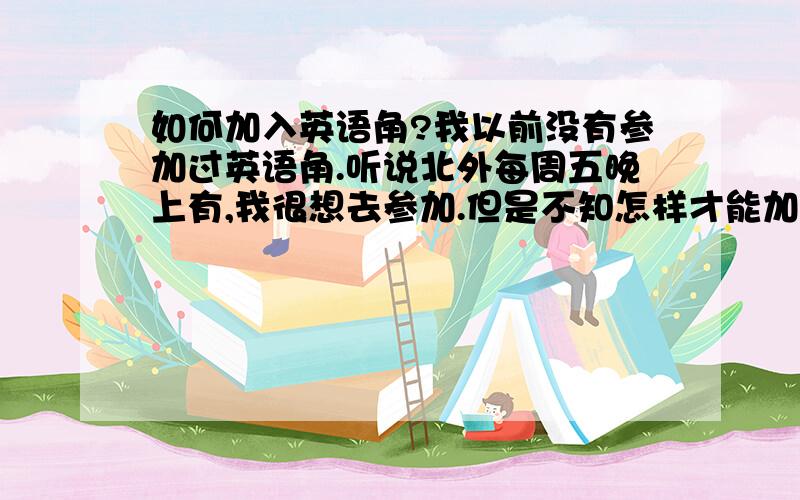 如何加入英语角?我以前没有参加过英语角.听说北外每周五晚上有,我很想去参加.但是不知怎样才能加入?第一次参加该说些什么呢