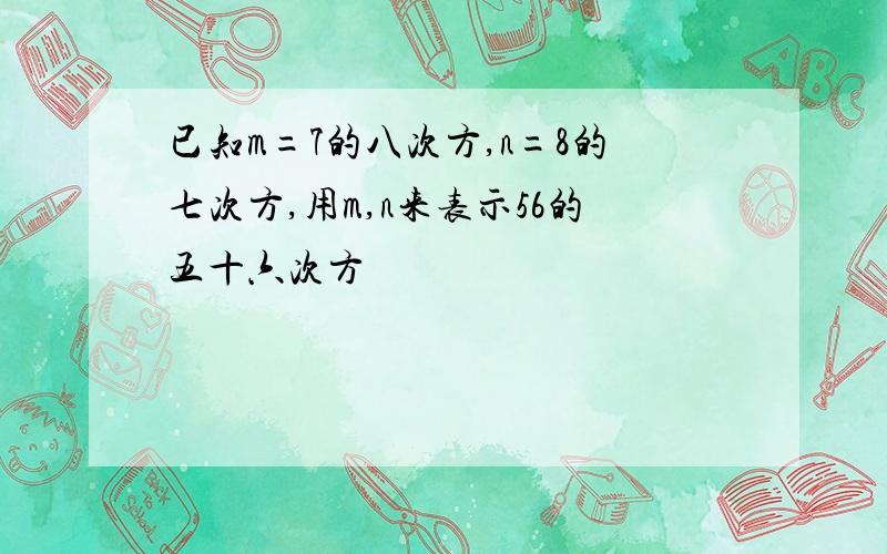 已知m=7的八次方,n=8的七次方,用m,n来表示56的五十六次方