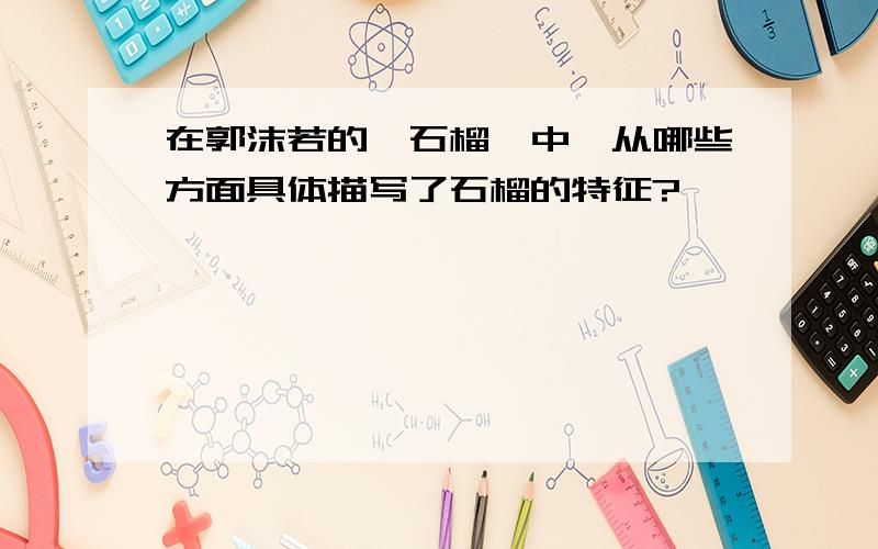 在郭沫若的《石榴》中,从哪些方面具体描写了石榴的特征?