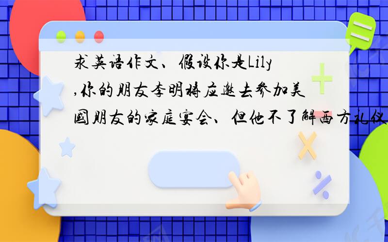 求英语作文、假设你是Lily,你的朋友李明将应邀去参加美国朋友的家庭宴会、但他不了解西方礼仪、发来电...