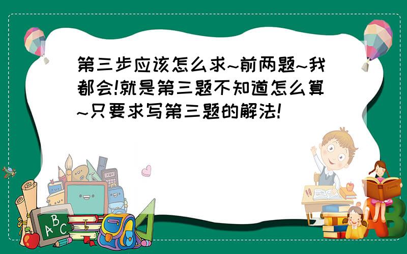 第三步应该怎么求~前两题~我都会!就是第三题不知道怎么算~只要求写第三题的解法!