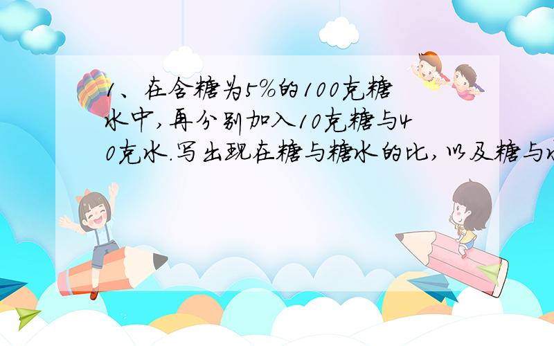 1、在含糖为5%的100克糖水中,再分别加入10克糖与40克水.写出现在糖与糖水的比,以及糖与水的比.