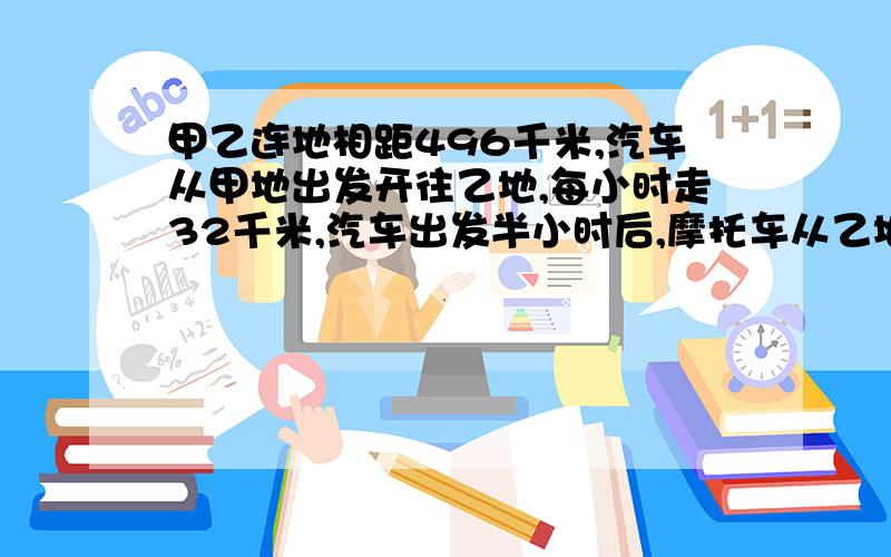 甲乙连地相距496千米,汽车从甲地出发开往乙地,每小时走32千米,汽车出发半小时后,摩托车从乙地开往甲地