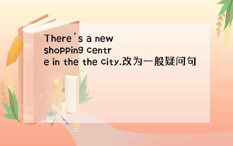 There’s a new shopping centre in the the city.改为一般疑问句