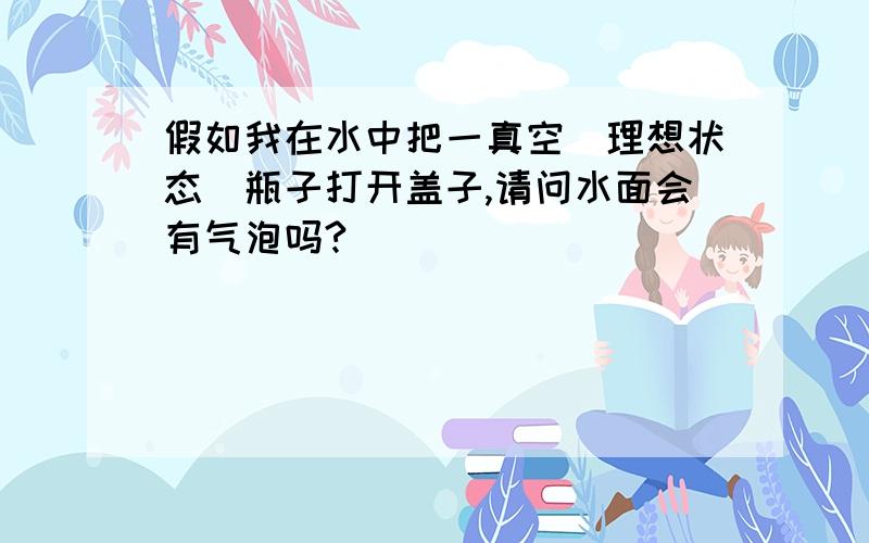 假如我在水中把一真空（理想状态)瓶子打开盖子,请问水面会有气泡吗?