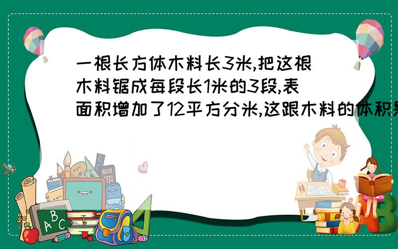 一根长方体木料长3米,把这根木料锯成每段长1米的3段,表面积增加了12平方分米,这跟木料的体积是多少?