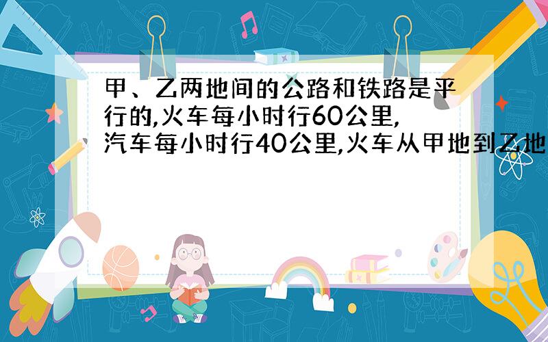 甲、乙两地间的公路和铁路是平行的,火车每小时行60公里,汽车每小时行40公里,火车从甲地到乙地