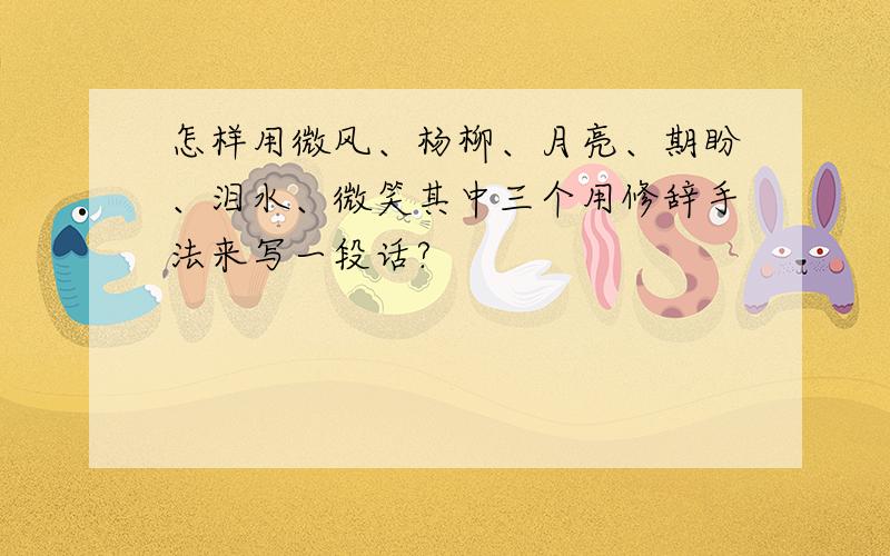 怎样用微风、杨柳、月亮、期盼、泪水、微笑其中三个用修辞手法来写一段话?