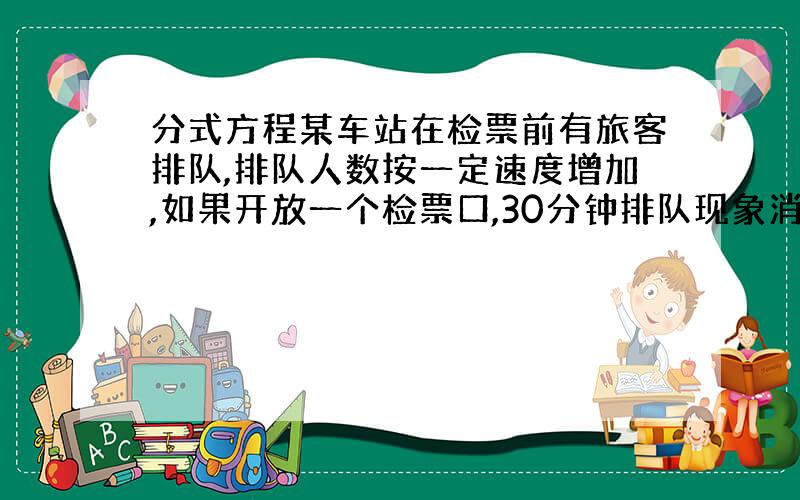 分式方程某车站在检票前有旅客排队,排队人数按一定速度增加,如果开放一个检票口,30分钟排队现象消失.如果开放两个检票口,