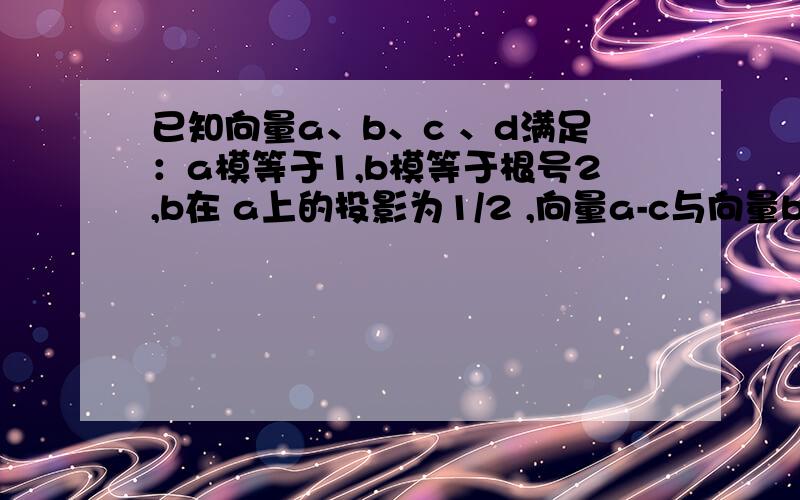 已知向量a、b、c 、d满足：a模等于1,b模等于根号2,b在 a上的投影为1/2 ,向量a-c与向量b-c垂直