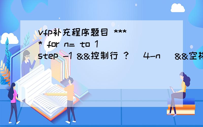 vfp补充程序题目 *** * for n= to 1 step -1 &&控制行 ? (4-n) &&空格数 for