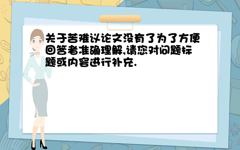 关于苦难议论文没有了为了方便回答者准确理解,请您对问题标题或内容进行补充.