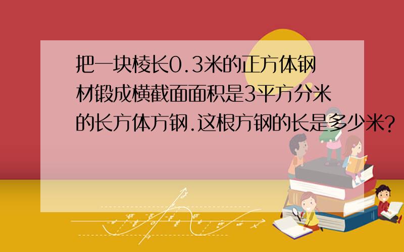 把一块棱长0.3米的正方体钢材锻成横截面面积是3平方分米的长方体方钢.这根方钢的长是多少米?