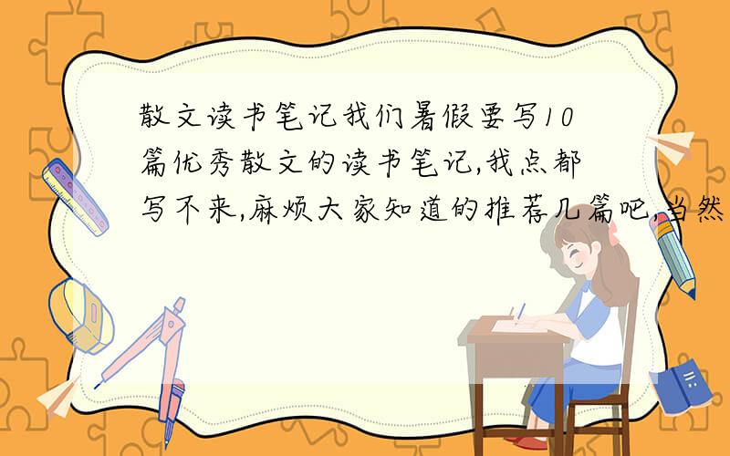 散文读书笔记我们暑假要写10篇优秀散文的读书笔记,我点都写不来,麻烦大家知道的推荐几篇吧,当然是越多越好,每一篇的字数不