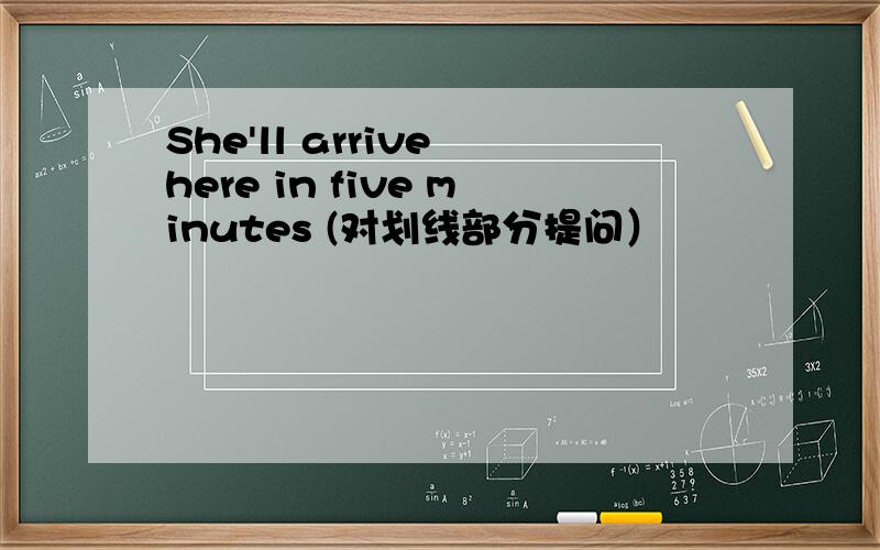 She'll arrive here in five minutes (对划线部分提问）