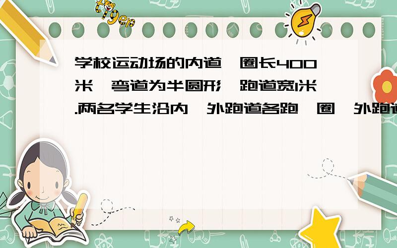 学校运动场的内道一圈长400米,弯道为半圆形,跑道宽1米.两名学生沿内、外跑道各跑一圈,外跑道学生的