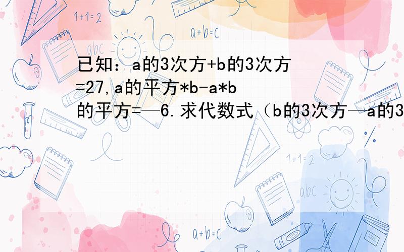 已知：a的3次方+b的3次方=27,a的平方*b-a*b的平方=—6.求代数式（b的3次方—a的3次方）...