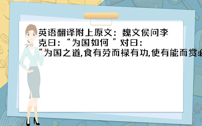 英语翻译附上原文：魏文侯问李克曰：“为国如何 ” 对曰：“为国之道,食有劳而禄有功,使有能而赏必行,罚必当.” 文侯曰：