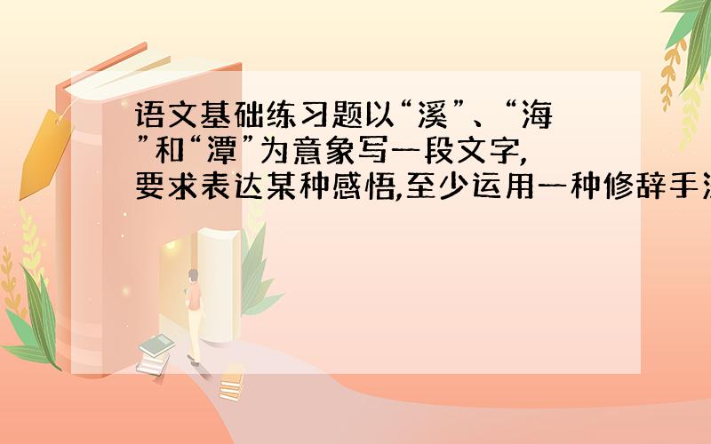 语文基础练习题以“溪”、“海”和“潭”为意象写一段文字,要求表达某种感悟,至少运用一种修辞手法,不超过60字