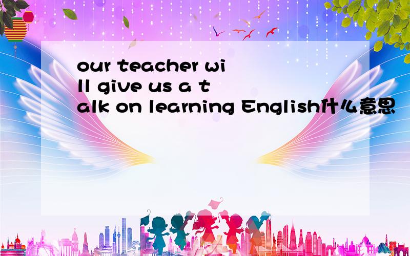 our teacher will give us a talk on learning English什么意思