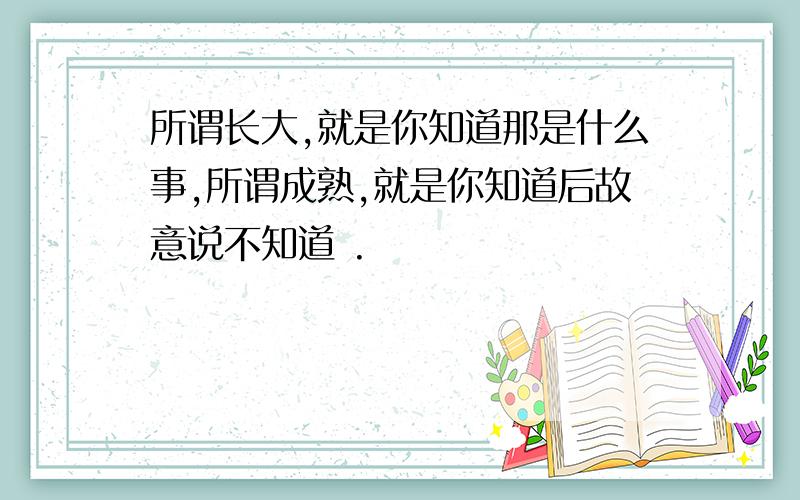 所谓长大,就是你知道那是什么事,所谓成熟,就是你知道后故意说不知道 .