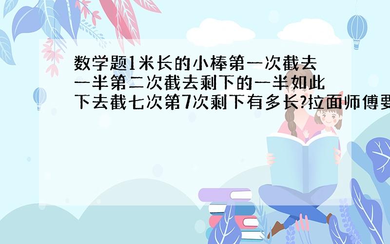 数学题1米长的小棒第一次截去一半第二次截去剩下的一半如此下去截七次第7次剩下有多长?拉面师傅要拉10...