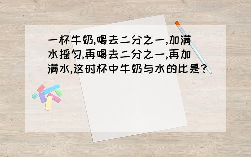 一杯牛奶,喝去二分之一,加满水摇匀,再喝去二分之一,再加满水,这时杯中牛奶与水的比是?