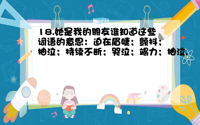 18.她是我的朋友谁知道这些词语的意思：迫在眉睫；颤抖；抽泣；持续不断；哭泣；竭力；抽泣.