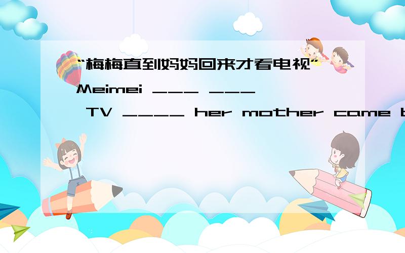 “梅梅直到妈妈回来才看电视”Meimei ___ ___ TV ____ her mother came back