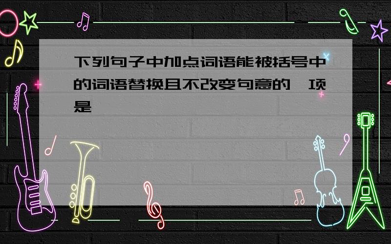 下列句子中加点词语能被括号中的词语替换且不改变句意的一项是