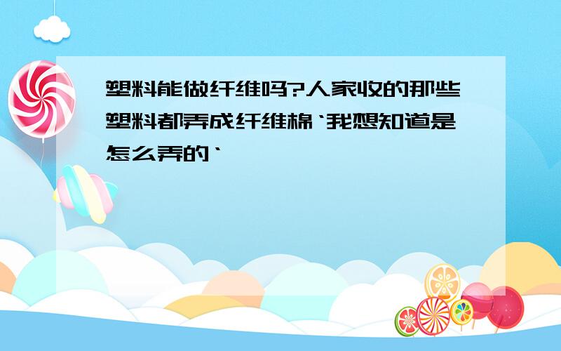 塑料能做纤维吗?人家收的那些塑料都弄成纤维棉‘我想知道是怎么弄的‘