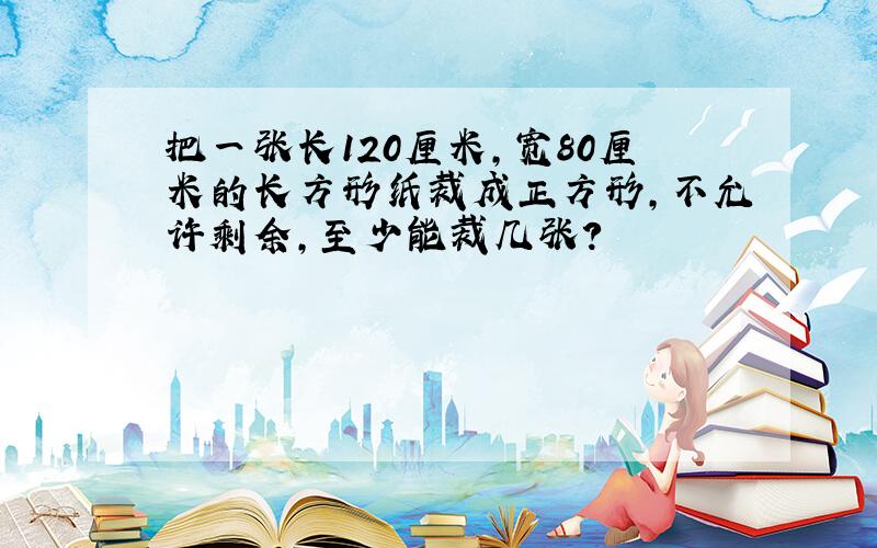 把一张长120厘米,宽80厘米的长方形纸裁成正方形,不允许剩余,至少能裁几张?