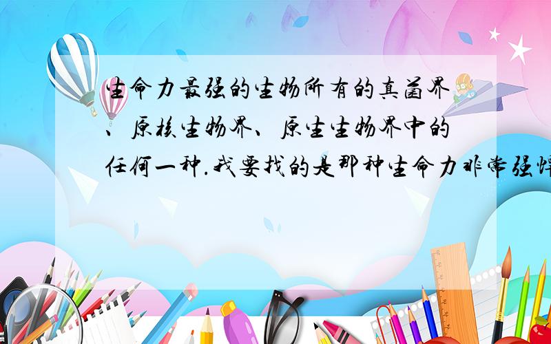 生命力最强的生物所有的真菌界、原核生物界、原生生物界中的任何一种.我要找的是那种生命力非常强悍的,用很多手段都难以消灭,