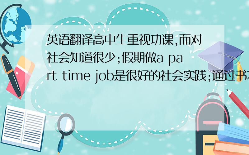 英语翻译高中生重视功课,而对社会知道很少;假期做a part time job是很好的社会实践;通过书本学的东西不如实践