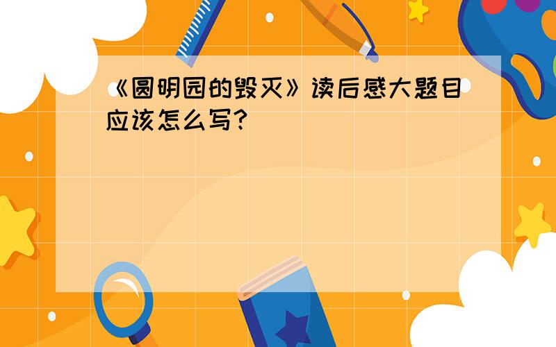 《圆明园的毁灭》读后感大题目应该怎么写?