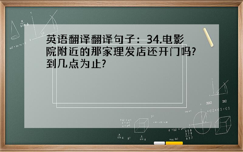 英语翻译翻译句子：34.电影院附近的那家理发店还开门吗?到几点为止?