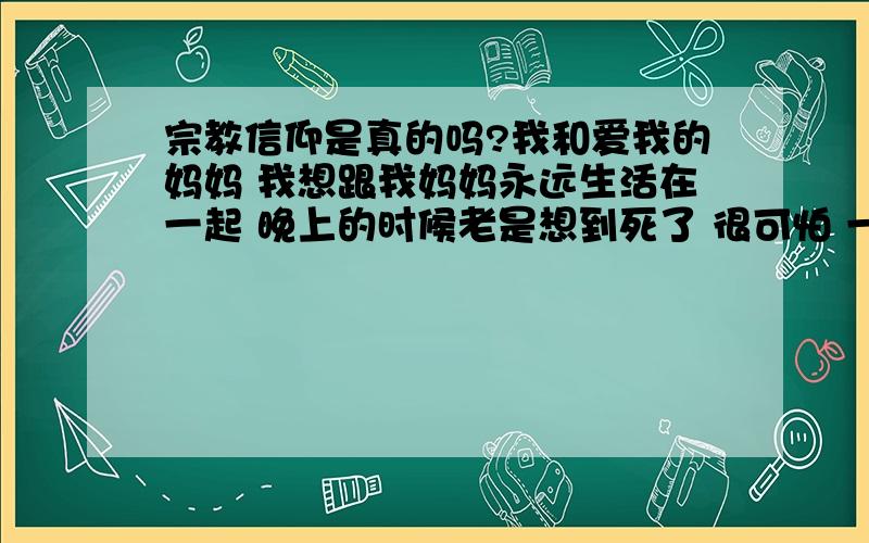 宗教信仰是真的吗?我和爱我的妈妈 我想跟我妈妈永远生活在一起 晚上的时候老是想到死了 很可怕 一切都虚无 记忆什么都没有