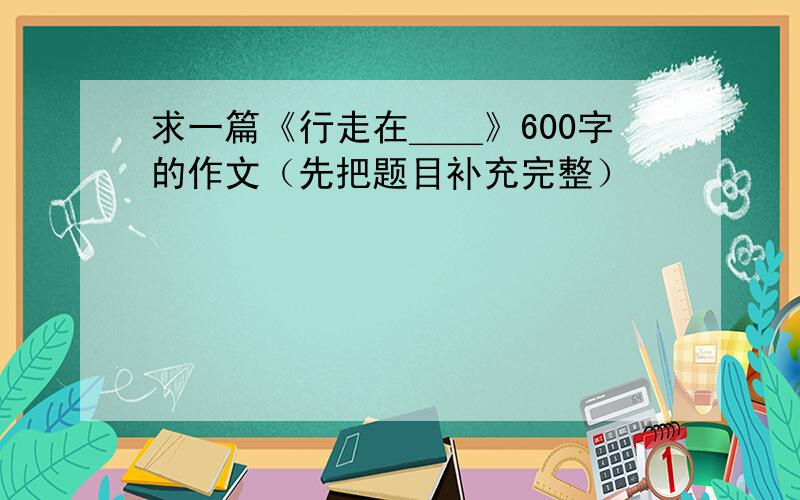 求一篇《行走在＿＿》600字的作文（先把题目补充完整）