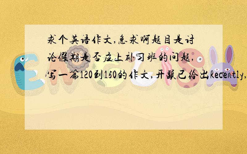 求个英语作文,急求啊题目是讨论假期是否应上补习班的问题,写一篇120到150的作文,开头已给出Recently,we h