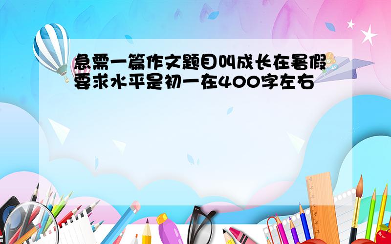 急需一篇作文题目叫成长在暑假要求水平是初一在400字左右