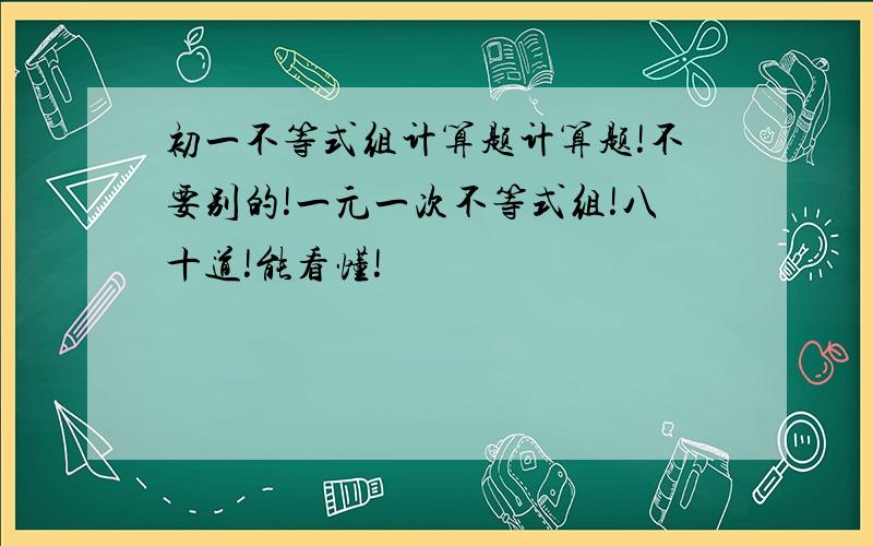 初一不等式组计算题计算题!不要别的!一元一次不等式组!八十道!能看懂!