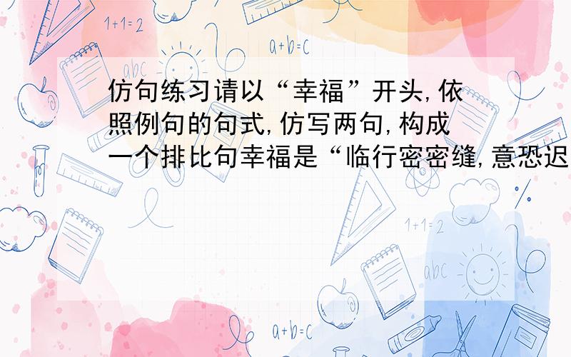 仿句练习请以“幸福”开头,依照例句的句式,仿写两句,构成一个排比句幸福是“临行密密缝,意恐迟迟归”的牵挂.幸福是____