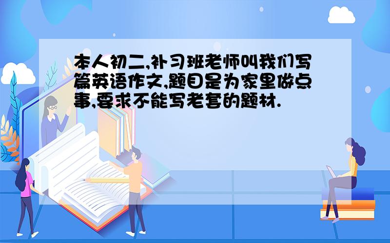 本人初二,补习班老师叫我们写篇英语作文,题目是为家里做点事,要求不能写老套的题材.