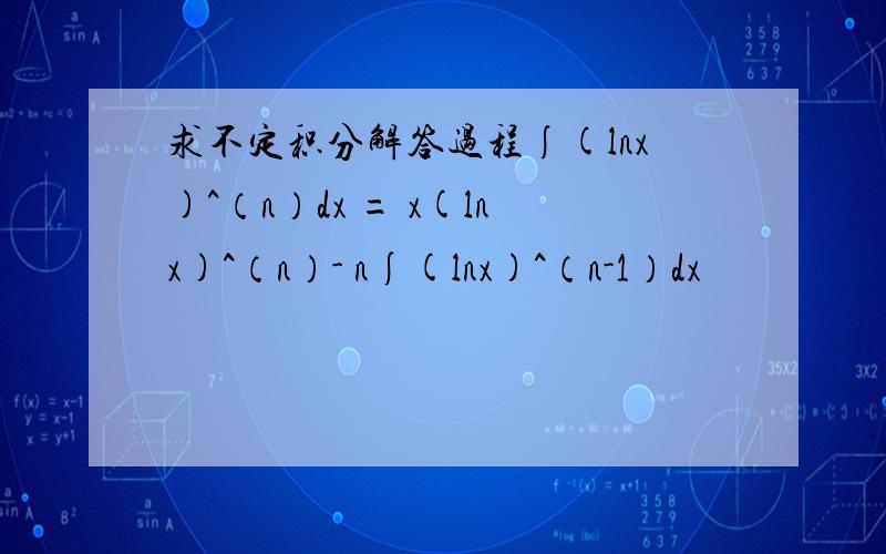 求不定积分解答过程∫(lnx)^（n）dx = x(lnx)^（n）- n∫(lnx)^（n-1）dx