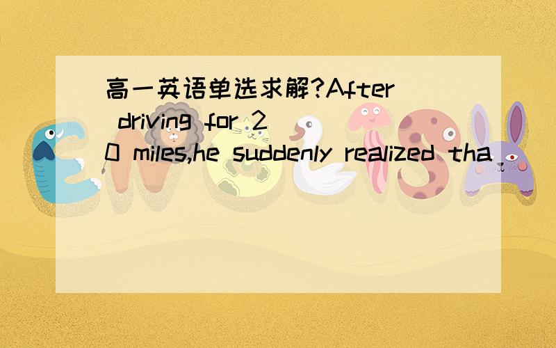 高一英语单选求解?After driving for 20 miles,he suddenly realized tha