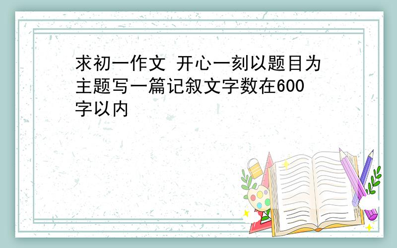 求初一作文 开心一刻以题目为主题写一篇记叙文字数在600字以内